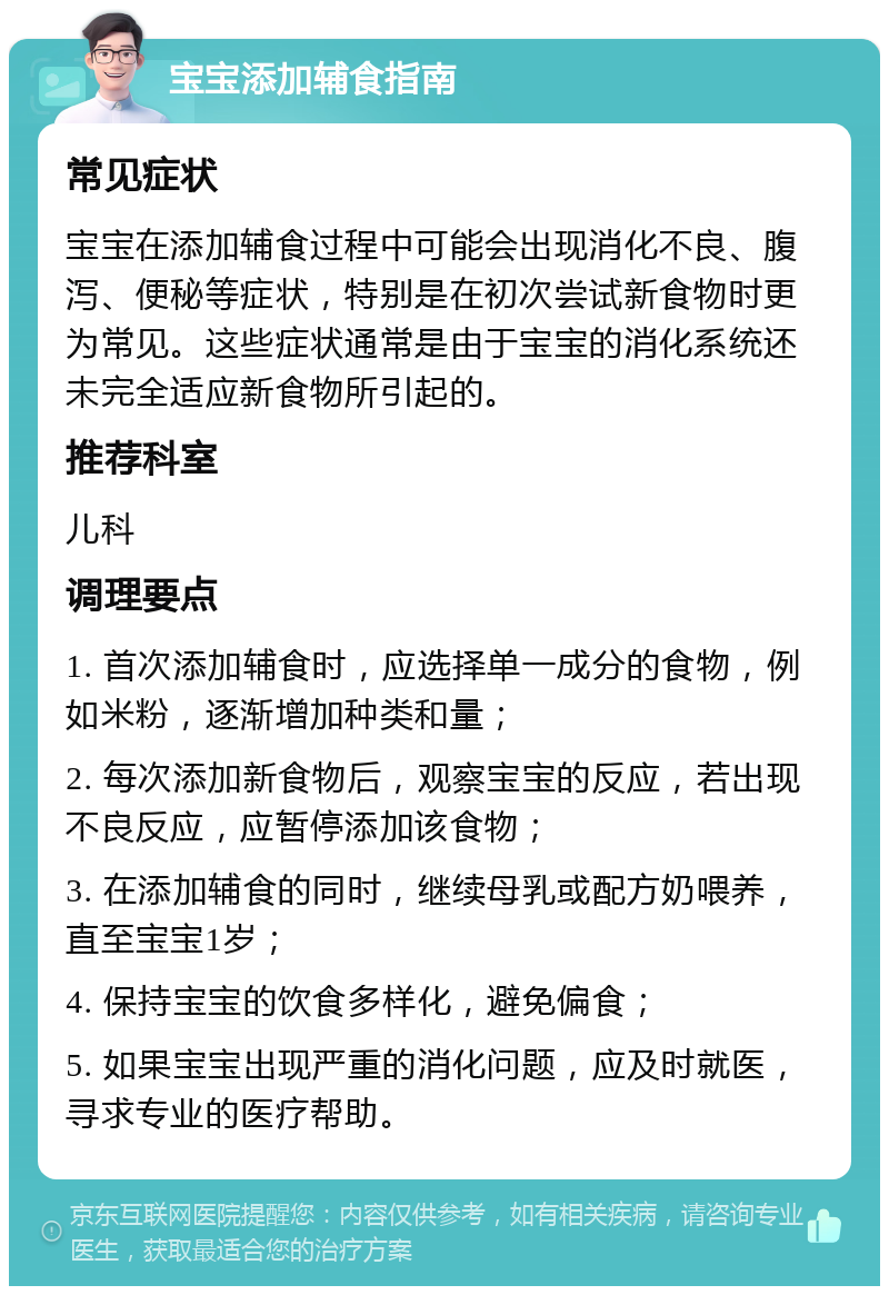 宝宝添加辅食指南 常见症状 宝宝在添加辅食过程中可能会出现消化不良、腹泻、便秘等症状，特别是在初次尝试新食物时更为常见。这些症状通常是由于宝宝的消化系统还未完全适应新食物所引起的。 推荐科室 儿科 调理要点 1. 首次添加辅食时，应选择单一成分的食物，例如米粉，逐渐增加种类和量； 2. 每次添加新食物后，观察宝宝的反应，若出现不良反应，应暂停添加该食物； 3. 在添加辅食的同时，继续母乳或配方奶喂养，直至宝宝1岁； 4. 保持宝宝的饮食多样化，避免偏食； 5. 如果宝宝出现严重的消化问题，应及时就医，寻求专业的医疗帮助。