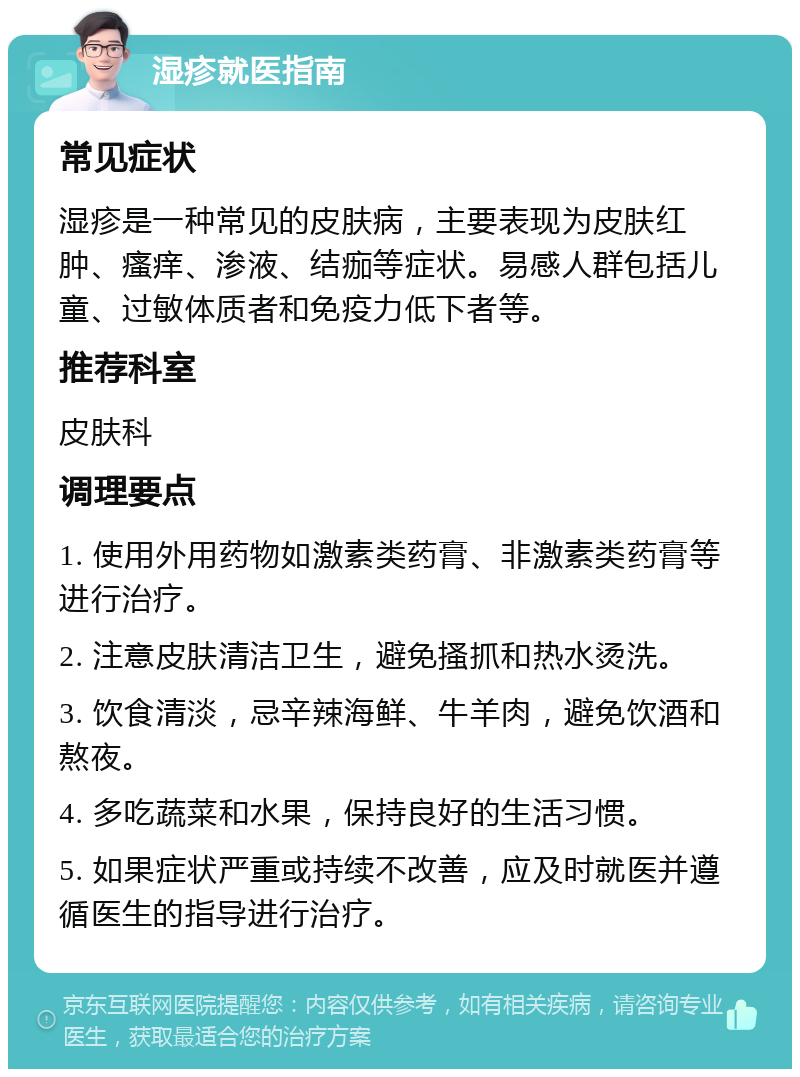 湿疹就医指南 常见症状 湿疹是一种常见的皮肤病，主要表现为皮肤红肿、瘙痒、渗液、结痂等症状。易感人群包括儿童、过敏体质者和免疫力低下者等。 推荐科室 皮肤科 调理要点 1. 使用外用药物如激素类药膏、非激素类药膏等进行治疗。 2. 注意皮肤清洁卫生，避免搔抓和热水烫洗。 3. 饮食清淡，忌辛辣海鲜、牛羊肉，避免饮酒和熬夜。 4. 多吃蔬菜和水果，保持良好的生活习惯。 5. 如果症状严重或持续不改善，应及时就医并遵循医生的指导进行治疗。