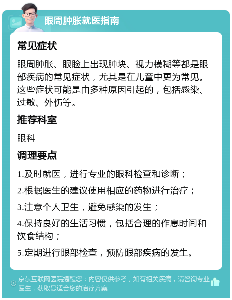 眼周肿胀就医指南 常见症状 眼周肿胀、眼睑上出现肿块、视力模糊等都是眼部疾病的常见症状，尤其是在儿童中更为常见。这些症状可能是由多种原因引起的，包括感染、过敏、外伤等。 推荐科室 眼科 调理要点 1.及时就医，进行专业的眼科检查和诊断； 2.根据医生的建议使用相应的药物进行治疗； 3.注意个人卫生，避免感染的发生； 4.保持良好的生活习惯，包括合理的作息时间和饮食结构； 5.定期进行眼部检查，预防眼部疾病的发生。