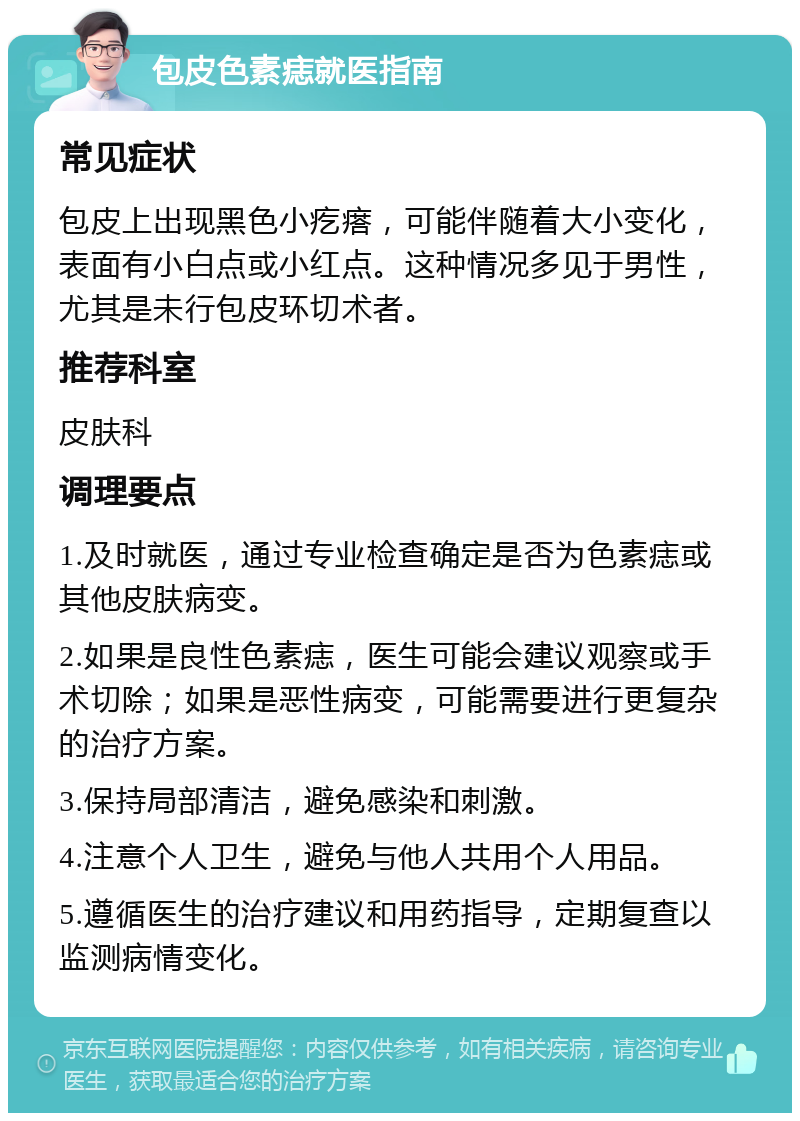 包皮色素痣就医指南 常见症状 包皮上出现黑色小疙瘩，可能伴随着大小变化，表面有小白点或小红点。这种情况多见于男性，尤其是未行包皮环切术者。 推荐科室 皮肤科 调理要点 1.及时就医，通过专业检查确定是否为色素痣或其他皮肤病变。 2.如果是良性色素痣，医生可能会建议观察或手术切除；如果是恶性病变，可能需要进行更复杂的治疗方案。 3.保持局部清洁，避免感染和刺激。 4.注意个人卫生，避免与他人共用个人用品。 5.遵循医生的治疗建议和用药指导，定期复查以监测病情变化。