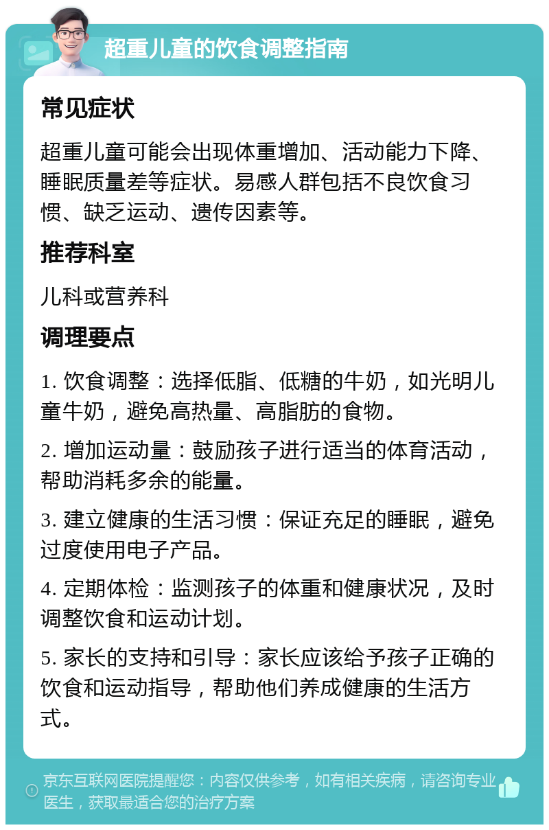 超重儿童的饮食调整指南 常见症状 超重儿童可能会出现体重增加、活动能力下降、睡眠质量差等症状。易感人群包括不良饮食习惯、缺乏运动、遗传因素等。 推荐科室 儿科或营养科 调理要点 1. 饮食调整：选择低脂、低糖的牛奶，如光明儿童牛奶，避免高热量、高脂肪的食物。 2. 增加运动量：鼓励孩子进行适当的体育活动，帮助消耗多余的能量。 3. 建立健康的生活习惯：保证充足的睡眠，避免过度使用电子产品。 4. 定期体检：监测孩子的体重和健康状况，及时调整饮食和运动计划。 5. 家长的支持和引导：家长应该给予孩子正确的饮食和运动指导，帮助他们养成健康的生活方式。