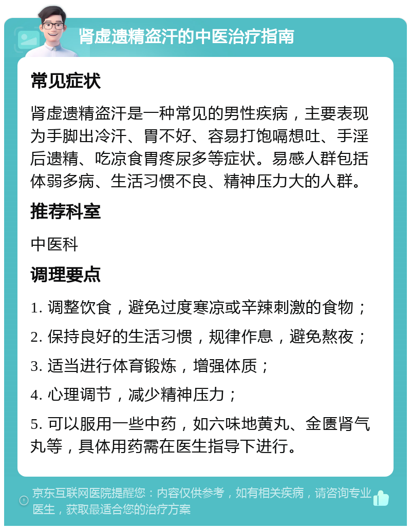 肾虚遗精盗汗的中医治疗指南 常见症状 肾虚遗精盗汗是一种常见的男性疾病，主要表现为手脚出冷汗、胃不好、容易打饱嗝想吐、手淫后遗精、吃凉食胃疼尿多等症状。易感人群包括体弱多病、生活习惯不良、精神压力大的人群。 推荐科室 中医科 调理要点 1. 调整饮食，避免过度寒凉或辛辣刺激的食物； 2. 保持良好的生活习惯，规律作息，避免熬夜； 3. 适当进行体育锻炼，增强体质； 4. 心理调节，减少精神压力； 5. 可以服用一些中药，如六味地黄丸、金匮肾气丸等，具体用药需在医生指导下进行。