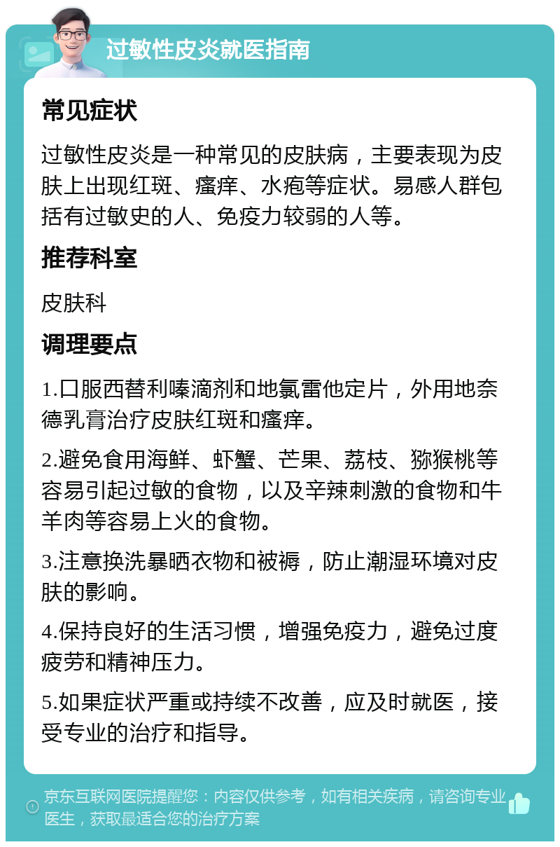 过敏性皮炎就医指南 常见症状 过敏性皮炎是一种常见的皮肤病，主要表现为皮肤上出现红斑、瘙痒、水疱等症状。易感人群包括有过敏史的人、免疫力较弱的人等。 推荐科室 皮肤科 调理要点 1.口服西替利嗪滴剂和地氯雷他定片，外用地奈德乳膏治疗皮肤红斑和瘙痒。 2.避免食用海鲜、虾蟹、芒果、荔枝、猕猴桃等容易引起过敏的食物，以及辛辣刺激的食物和牛羊肉等容易上火的食物。 3.注意换洗暴晒衣物和被褥，防止潮湿环境对皮肤的影响。 4.保持良好的生活习惯，增强免疫力，避免过度疲劳和精神压力。 5.如果症状严重或持续不改善，应及时就医，接受专业的治疗和指导。