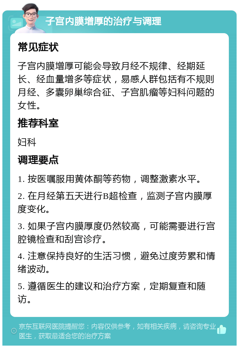 子宫内膜增厚的治疗与调理 常见症状 子宫内膜增厚可能会导致月经不规律、经期延长、经血量增多等症状，易感人群包括有不规则月经、多囊卵巢综合征、子宫肌瘤等妇科问题的女性。 推荐科室 妇科 调理要点 1. 按医嘱服用黄体酮等药物，调整激素水平。 2. 在月经第五天进行B超检查，监测子宫内膜厚度变化。 3. 如果子宫内膜厚度仍然较高，可能需要进行宫腔镜检查和刮宫诊疗。 4. 注意保持良好的生活习惯，避免过度劳累和情绪波动。 5. 遵循医生的建议和治疗方案，定期复查和随访。