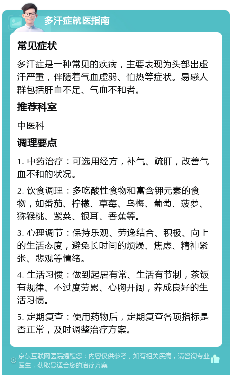 多汗症就医指南 常见症状 多汗症是一种常见的疾病，主要表现为头部出虚汗严重，伴随着气血虚弱、怕热等症状。易感人群包括肝血不足、气血不和者。 推荐科室 中医科 调理要点 1. 中药治疗：可选用经方，补气、疏肝，改善气血不和的状况。 2. 饮食调理：多吃酸性食物和富含钾元素的食物，如番茄、柠檬、草莓、乌梅、葡萄、菠萝、猕猴桃、紫菜、银耳、香蕉等。 3. 心理调节：保持乐观、劳逸结合、积极、向上的生活态度，避免长时间的烦燥、焦虑、精神紧张、悲观等情绪。 4. 生活习惯：做到起居有常、生活有节制，茶饭有规律、不过度劳累、心胸开阔，养成良好的生活习惯。 5. 定期复查：使用药物后，定期复查各项指标是否正常，及时调整治疗方案。