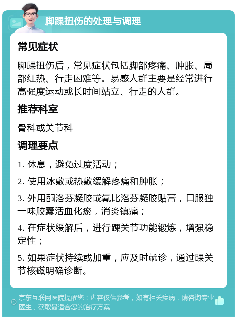 脚踝扭伤的处理与调理 常见症状 脚踝扭伤后，常见症状包括脚部疼痛、肿胀、局部红热、行走困难等。易感人群主要是经常进行高强度运动或长时间站立、行走的人群。 推荐科室 骨科或关节科 调理要点 1. 休息，避免过度活动； 2. 使用冰敷或热敷缓解疼痛和肿胀； 3. 外用酮洛芬凝胶或氟比洛芬凝胶贴膏，口服独一味胶囊活血化瘀，消炎镇痛； 4. 在症状缓解后，进行踝关节功能锻炼，增强稳定性； 5. 如果症状持续或加重，应及时就诊，通过踝关节核磁明确诊断。