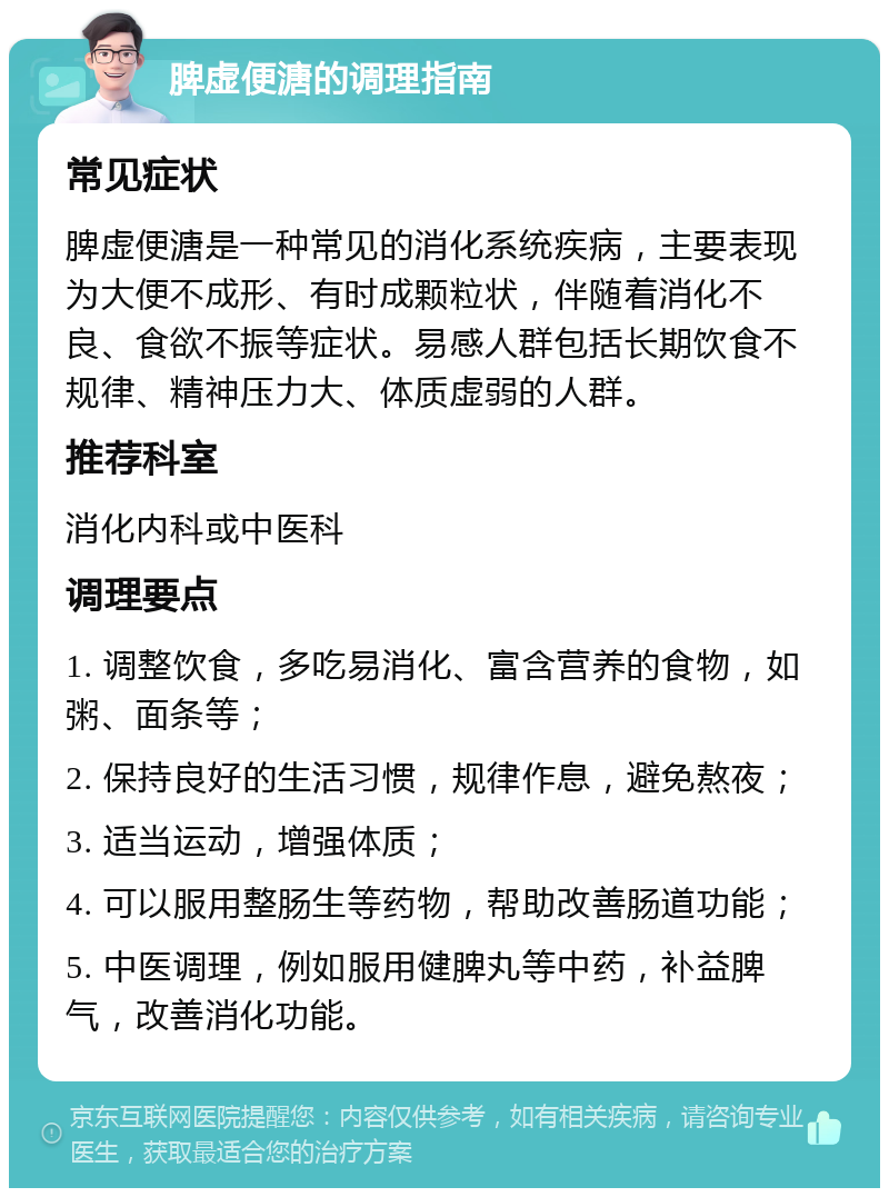 脾虚便溏的调理指南 常见症状 脾虚便溏是一种常见的消化系统疾病，主要表现为大便不成形、有时成颗粒状，伴随着消化不良、食欲不振等症状。易感人群包括长期饮食不规律、精神压力大、体质虚弱的人群。 推荐科室 消化内科或中医科 调理要点 1. 调整饮食，多吃易消化、富含营养的食物，如粥、面条等； 2. 保持良好的生活习惯，规律作息，避免熬夜； 3. 适当运动，增强体质； 4. 可以服用整肠生等药物，帮助改善肠道功能； 5. 中医调理，例如服用健脾丸等中药，补益脾气，改善消化功能。