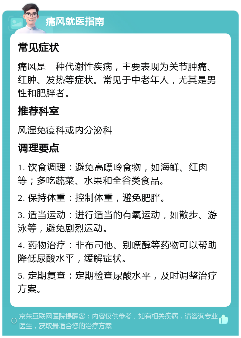 痛风就医指南 常见症状 痛风是一种代谢性疾病，主要表现为关节肿痛、红肿、发热等症状。常见于中老年人，尤其是男性和肥胖者。 推荐科室 风湿免疫科或内分泌科 调理要点 1. 饮食调理：避免高嘌呤食物，如海鲜、红肉等；多吃蔬菜、水果和全谷类食品。 2. 保持体重：控制体重，避免肥胖。 3. 适当运动：进行适当的有氧运动，如散步、游泳等，避免剧烈运动。 4. 药物治疗：非布司他、别嘌醇等药物可以帮助降低尿酸水平，缓解症状。 5. 定期复查：定期检查尿酸水平，及时调整治疗方案。