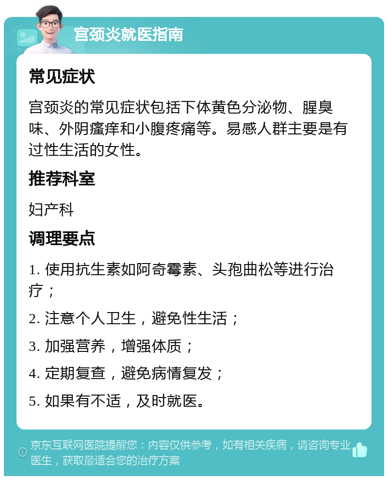 宫颈炎就医指南 常见症状 宫颈炎的常见症状包括下体黄色分泌物、腥臭味、外阴瘙痒和小腹疼痛等。易感人群主要是有过性生活的女性。 推荐科室 妇产科 调理要点 1. 使用抗生素如阿奇霉素、头孢曲松等进行治疗； 2. 注意个人卫生，避免性生活； 3. 加强营养，增强体质； 4. 定期复查，避免病情复发； 5. 如果有不适，及时就医。