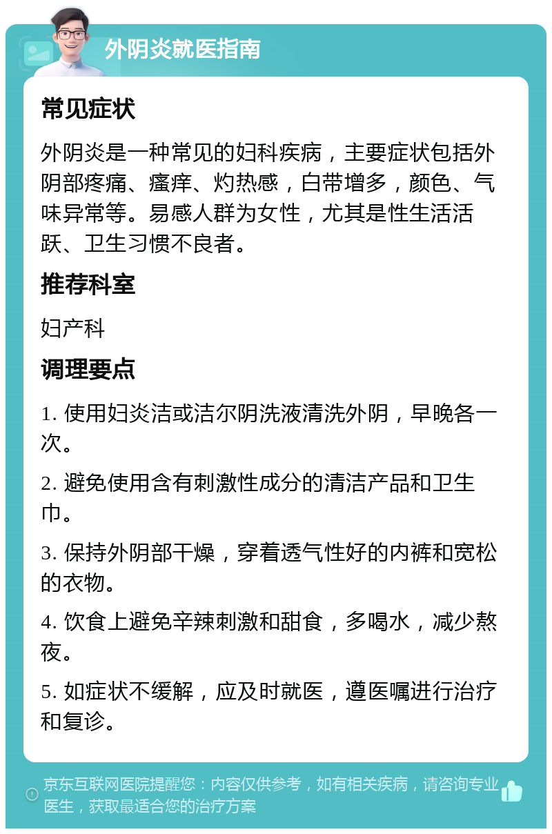 外阴炎就医指南 常见症状 外阴炎是一种常见的妇科疾病，主要症状包括外阴部疼痛、瘙痒、灼热感，白带增多，颜色、气味异常等。易感人群为女性，尤其是性生活活跃、卫生习惯不良者。 推荐科室 妇产科 调理要点 1. 使用妇炎洁或洁尔阴洗液清洗外阴，早晚各一次。 2. 避免使用含有刺激性成分的清洁产品和卫生巾。 3. 保持外阴部干燥，穿着透气性好的内裤和宽松的衣物。 4. 饮食上避免辛辣刺激和甜食，多喝水，减少熬夜。 5. 如症状不缓解，应及时就医，遵医嘱进行治疗和复诊。