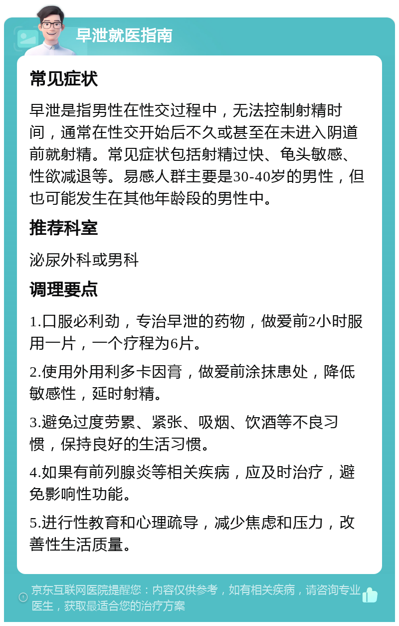 早泄就医指南 常见症状 早泄是指男性在性交过程中，无法控制射精时间，通常在性交开始后不久或甚至在未进入阴道前就射精。常见症状包括射精过快、龟头敏感、性欲减退等。易感人群主要是30-40岁的男性，但也可能发生在其他年龄段的男性中。 推荐科室 泌尿外科或男科 调理要点 1.口服必利劲，专治早泄的药物，做爱前2小时服用一片，一个疗程为6片。 2.使用外用利多卡因膏，做爱前涂抹患处，降低敏感性，延时射精。 3.避免过度劳累、紧张、吸烟、饮酒等不良习惯，保持良好的生活习惯。 4.如果有前列腺炎等相关疾病，应及时治疗，避免影响性功能。 5.进行性教育和心理疏导，减少焦虑和压力，改善性生活质量。