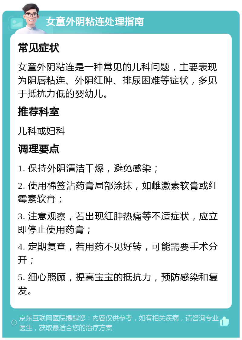 女童外阴粘连处理指南 常见症状 女童外阴粘连是一种常见的儿科问题，主要表现为阴唇粘连、外阴红肿、排尿困难等症状，多见于抵抗力低的婴幼儿。 推荐科室 儿科或妇科 调理要点 1. 保持外阴清洁干燥，避免感染； 2. 使用棉签沾药膏局部涂抹，如雌激素软膏或红霉素软膏； 3. 注意观察，若出现红肿热痛等不适症状，应立即停止使用药膏； 4. 定期复查，若用药不见好转，可能需要手术分开； 5. 细心照顾，提高宝宝的抵抗力，预防感染和复发。