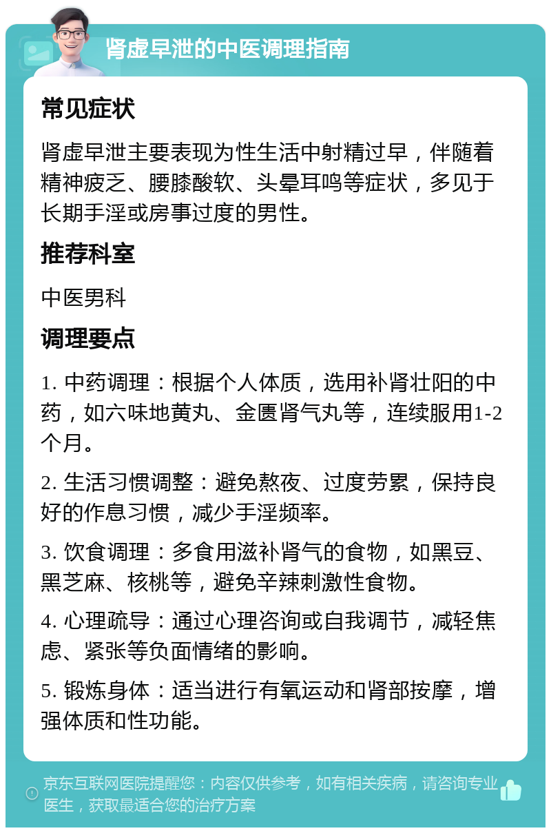 肾虚早泄的中医调理指南 常见症状 肾虚早泄主要表现为性生活中射精过早，伴随着精神疲乏、腰膝酸软、头晕耳鸣等症状，多见于长期手淫或房事过度的男性。 推荐科室 中医男科 调理要点 1. 中药调理：根据个人体质，选用补肾壮阳的中药，如六味地黄丸、金匮肾气丸等，连续服用1-2个月。 2. 生活习惯调整：避免熬夜、过度劳累，保持良好的作息习惯，减少手淫频率。 3. 饮食调理：多食用滋补肾气的食物，如黑豆、黑芝麻、核桃等，避免辛辣刺激性食物。 4. 心理疏导：通过心理咨询或自我调节，减轻焦虑、紧张等负面情绪的影响。 5. 锻炼身体：适当进行有氧运动和肾部按摩，增强体质和性功能。