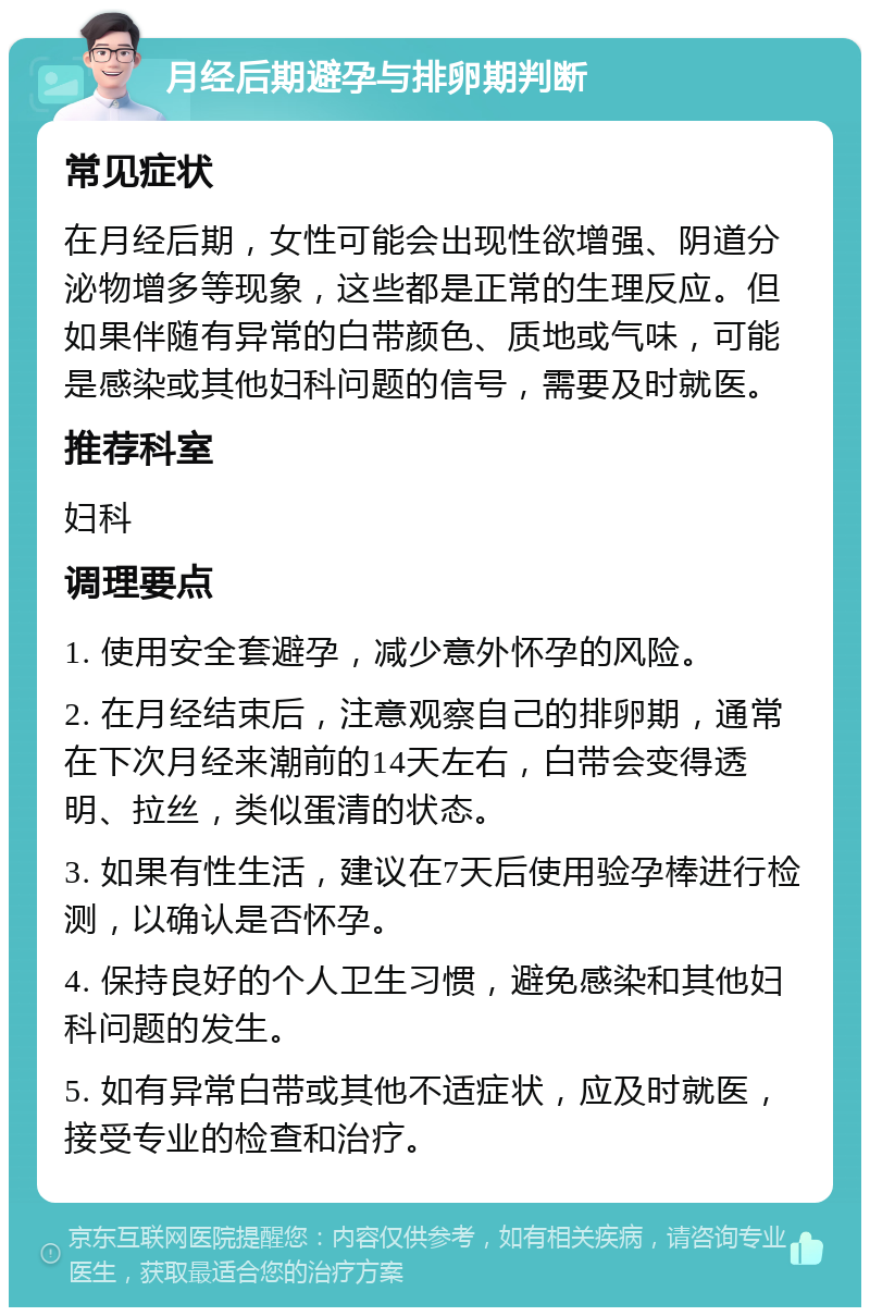 月经后期避孕与排卵期判断 常见症状 在月经后期，女性可能会出现性欲增强、阴道分泌物增多等现象，这些都是正常的生理反应。但如果伴随有异常的白带颜色、质地或气味，可能是感染或其他妇科问题的信号，需要及时就医。 推荐科室 妇科 调理要点 1. 使用安全套避孕，减少意外怀孕的风险。 2. 在月经结束后，注意观察自己的排卵期，通常在下次月经来潮前的14天左右，白带会变得透明、拉丝，类似蛋清的状态。 3. 如果有性生活，建议在7天后使用验孕棒进行检测，以确认是否怀孕。 4. 保持良好的个人卫生习惯，避免感染和其他妇科问题的发生。 5. 如有异常白带或其他不适症状，应及时就医，接受专业的检查和治疗。