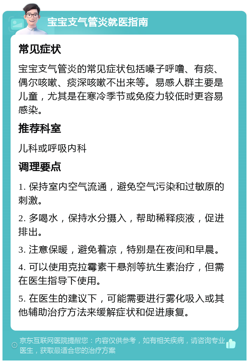 宝宝支气管炎就医指南 常见症状 宝宝支气管炎的常见症状包括嗓子呼噜、有痰、偶尔咳嗽、痰深咳嗽不出来等。易感人群主要是儿童，尤其是在寒冷季节或免疫力较低时更容易感染。 推荐科室 儿科或呼吸内科 调理要点 1. 保持室内空气流通，避免空气污染和过敏原的刺激。 2. 多喝水，保持水分摄入，帮助稀释痰液，促进排出。 3. 注意保暖，避免着凉，特别是在夜间和早晨。 4. 可以使用克拉霉素干悬剂等抗生素治疗，但需在医生指导下使用。 5. 在医生的建议下，可能需要进行雾化吸入或其他辅助治疗方法来缓解症状和促进康复。