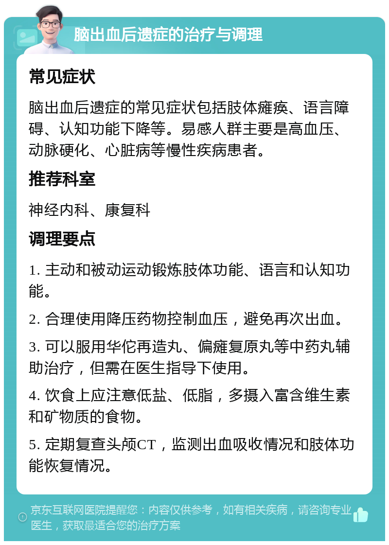 脑出血后遗症的治疗与调理 常见症状 脑出血后遗症的常见症状包括肢体瘫痪、语言障碍、认知功能下降等。易感人群主要是高血压、动脉硬化、心脏病等慢性疾病患者。 推荐科室 神经内科、康复科 调理要点 1. 主动和被动运动锻炼肢体功能、语言和认知功能。 2. 合理使用降压药物控制血压，避免再次出血。 3. 可以服用华佗再造丸、偏瘫复原丸等中药丸辅助治疗，但需在医生指导下使用。 4. 饮食上应注意低盐、低脂，多摄入富含维生素和矿物质的食物。 5. 定期复查头颅CT，监测出血吸收情况和肢体功能恢复情况。