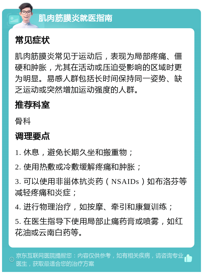 肌肉筋膜炎就医指南 常见症状 肌肉筋膜炎常见于运动后，表现为局部疼痛、僵硬和肿胀，尤其在活动或压迫受影响的区域时更为明显。易感人群包括长时间保持同一姿势、缺乏运动或突然增加运动强度的人群。 推荐科室 骨科 调理要点 1. 休息，避免长期久坐和搬重物； 2. 使用热敷或冷敷缓解疼痛和肿胀； 3. 可以使用非甾体抗炎药（NSAIDs）如布洛芬等减轻疼痛和炎症； 4. 进行物理治疗，如按摩、牵引和康复训练； 5. 在医生指导下使用局部止痛药膏或喷雾，如红花油或云南白药等。