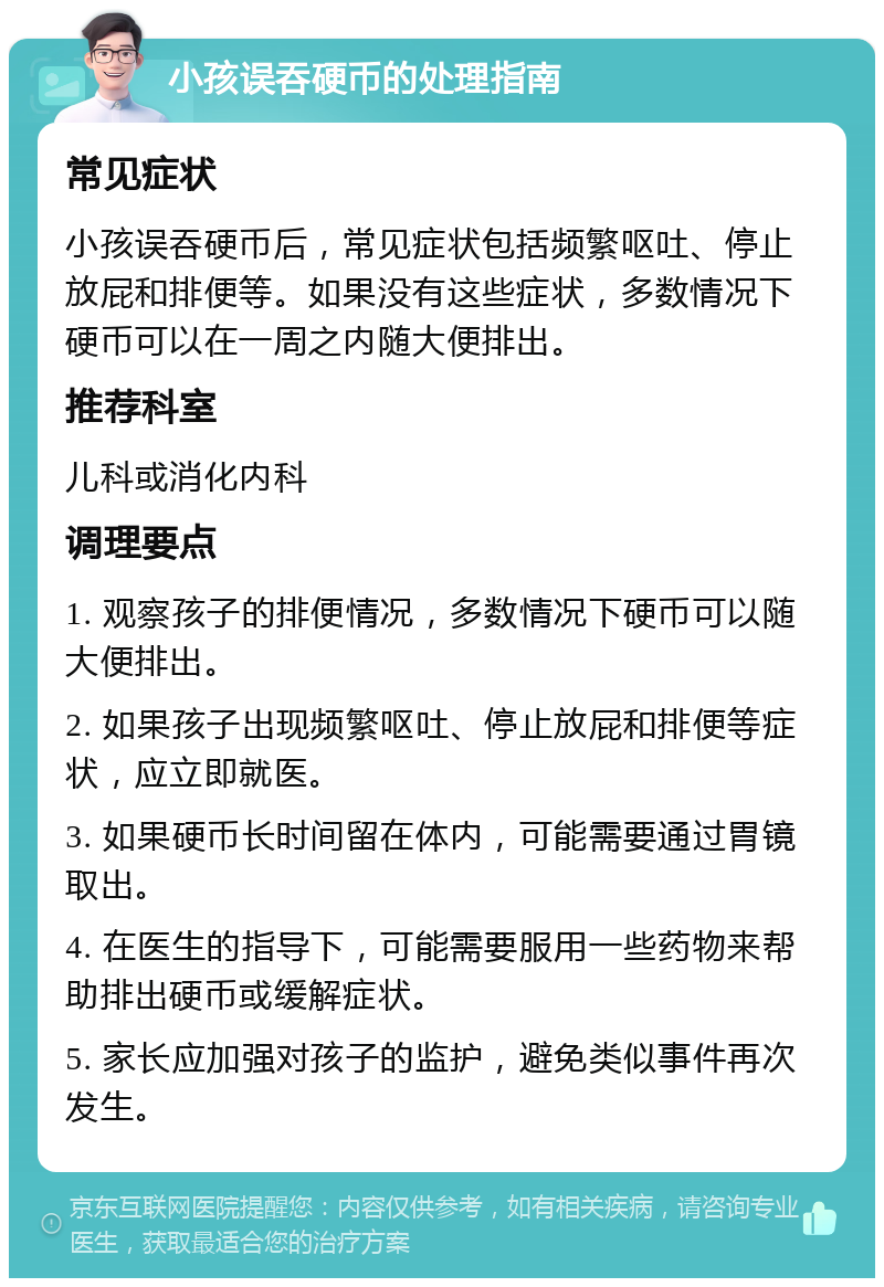 小孩误吞硬币的处理指南 常见症状 小孩误吞硬币后，常见症状包括频繁呕吐、停止放屁和排便等。如果没有这些症状，多数情况下硬币可以在一周之内随大便排出。 推荐科室 儿科或消化内科 调理要点 1. 观察孩子的排便情况，多数情况下硬币可以随大便排出。 2. 如果孩子出现频繁呕吐、停止放屁和排便等症状，应立即就医。 3. 如果硬币长时间留在体内，可能需要通过胃镜取出。 4. 在医生的指导下，可能需要服用一些药物来帮助排出硬币或缓解症状。 5. 家长应加强对孩子的监护，避免类似事件再次发生。