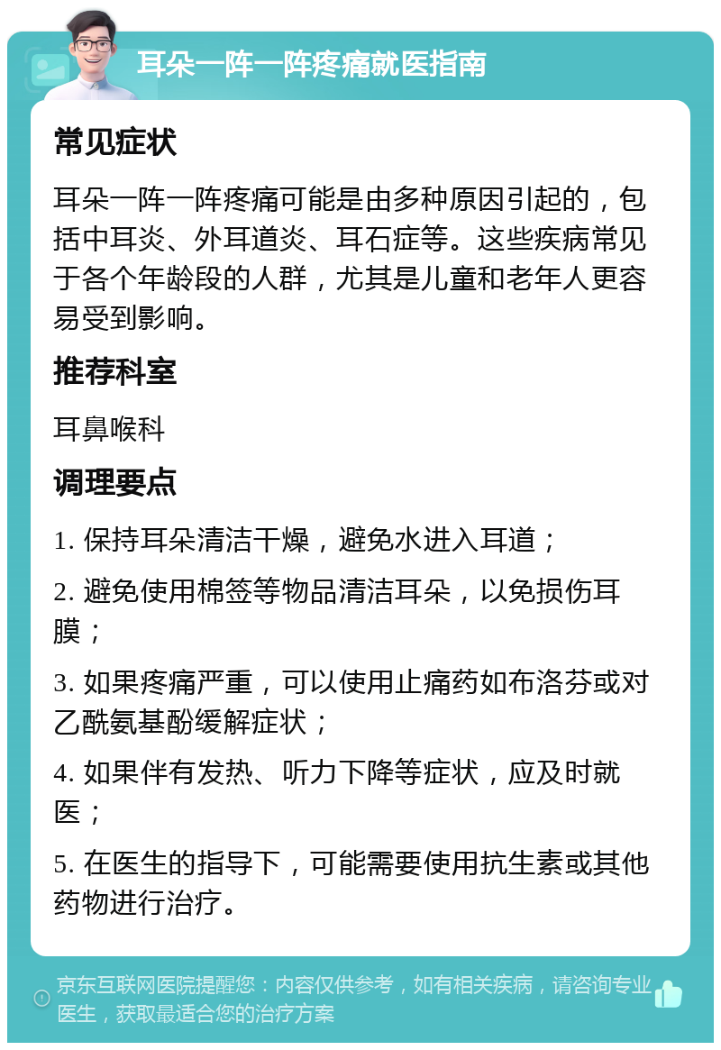 耳朵一阵一阵疼痛就医指南 常见症状 耳朵一阵一阵疼痛可能是由多种原因引起的，包括中耳炎、外耳道炎、耳石症等。这些疾病常见于各个年龄段的人群，尤其是儿童和老年人更容易受到影响。 推荐科室 耳鼻喉科 调理要点 1. 保持耳朵清洁干燥，避免水进入耳道； 2. 避免使用棉签等物品清洁耳朵，以免损伤耳膜； 3. 如果疼痛严重，可以使用止痛药如布洛芬或对乙酰氨基酚缓解症状； 4. 如果伴有发热、听力下降等症状，应及时就医； 5. 在医生的指导下，可能需要使用抗生素或其他药物进行治疗。