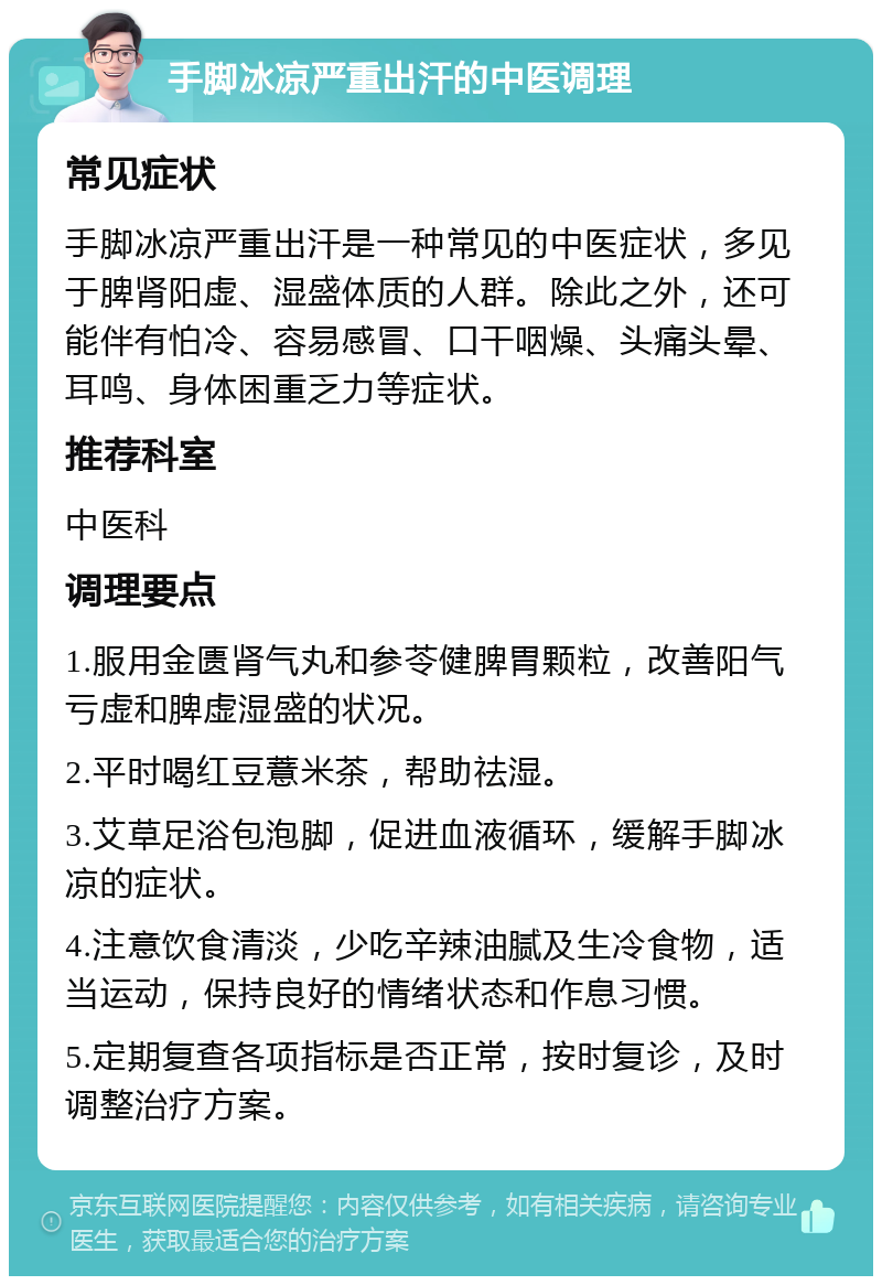 手脚冰凉严重出汗的中医调理 常见症状 手脚冰凉严重出汗是一种常见的中医症状，多见于脾肾阳虚、湿盛体质的人群。除此之外，还可能伴有怕冷、容易感冒、口干咽燥、头痛头晕、耳鸣、身体困重乏力等症状。 推荐科室 中医科 调理要点 1.服用金匮肾气丸和参苓健脾胃颗粒，改善阳气亏虚和脾虚湿盛的状况。 2.平时喝红豆薏米茶，帮助祛湿。 3.艾草足浴包泡脚，促进血液循环，缓解手脚冰凉的症状。 4.注意饮食清淡，少吃辛辣油腻及生冷食物，适当运动，保持良好的情绪状态和作息习惯。 5.定期复查各项指标是否正常，按时复诊，及时调整治疗方案。