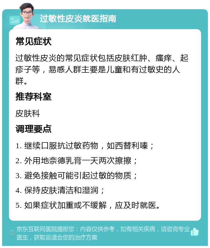 过敏性皮炎就医指南 常见症状 过敏性皮炎的常见症状包括皮肤红肿、瘙痒、起疹子等，易感人群主要是儿童和有过敏史的人群。 推荐科室 皮肤科 调理要点 1. 继续口服抗过敏药物，如西替利嗪； 2. 外用地奈德乳膏一天两次擦擦； 3. 避免接触可能引起过敏的物质； 4. 保持皮肤清洁和湿润； 5. 如果症状加重或不缓解，应及时就医。