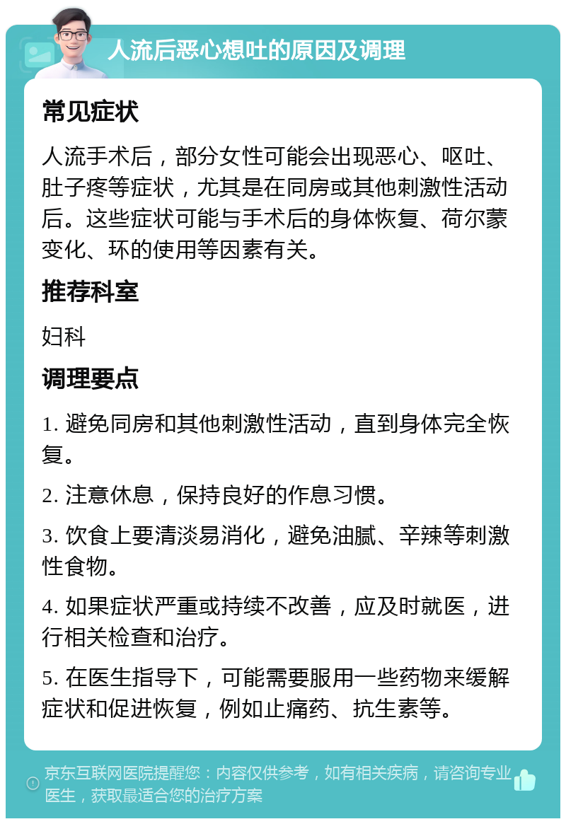 人流后恶心想吐的原因及调理 常见症状 人流手术后，部分女性可能会出现恶心、呕吐、肚子疼等症状，尤其是在同房或其他刺激性活动后。这些症状可能与手术后的身体恢复、荷尔蒙变化、环的使用等因素有关。 推荐科室 妇科 调理要点 1. 避免同房和其他刺激性活动，直到身体完全恢复。 2. 注意休息，保持良好的作息习惯。 3. 饮食上要清淡易消化，避免油腻、辛辣等刺激性食物。 4. 如果症状严重或持续不改善，应及时就医，进行相关检查和治疗。 5. 在医生指导下，可能需要服用一些药物来缓解症状和促进恢复，例如止痛药、抗生素等。