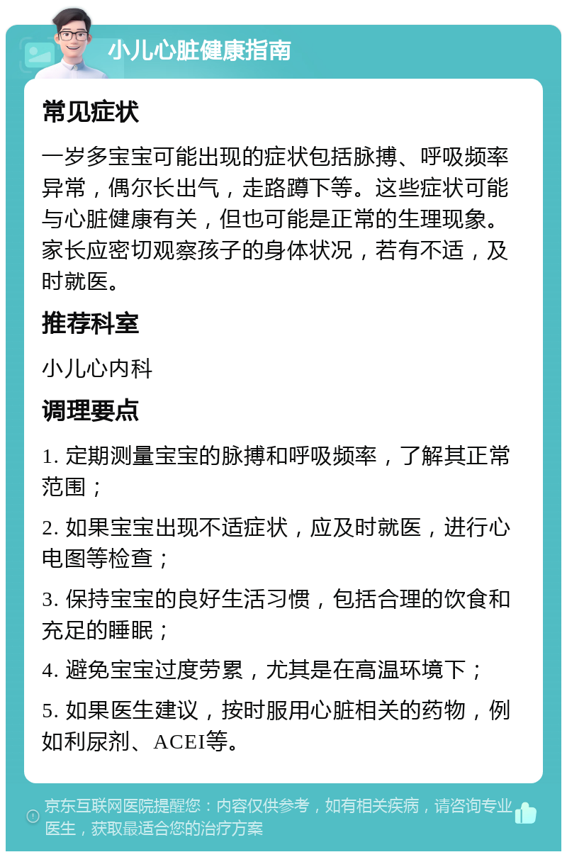 小儿心脏健康指南 常见症状 一岁多宝宝可能出现的症状包括脉搏、呼吸频率异常，偶尔长出气，走路蹲下等。这些症状可能与心脏健康有关，但也可能是正常的生理现象。家长应密切观察孩子的身体状况，若有不适，及时就医。 推荐科室 小儿心内科 调理要点 1. 定期测量宝宝的脉搏和呼吸频率，了解其正常范围； 2. 如果宝宝出现不适症状，应及时就医，进行心电图等检查； 3. 保持宝宝的良好生活习惯，包括合理的饮食和充足的睡眠； 4. 避免宝宝过度劳累，尤其是在高温环境下； 5. 如果医生建议，按时服用心脏相关的药物，例如利尿剂、ACEI等。