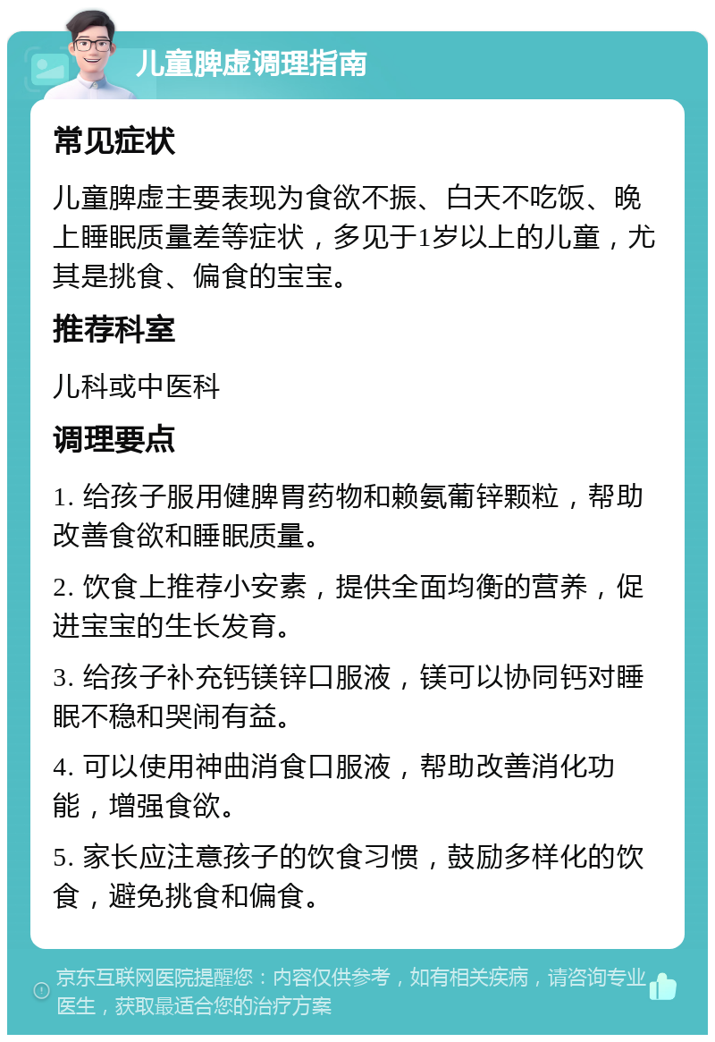 儿童脾虚调理指南 常见症状 儿童脾虚主要表现为食欲不振、白天不吃饭、晚上睡眠质量差等症状，多见于1岁以上的儿童，尤其是挑食、偏食的宝宝。 推荐科室 儿科或中医科 调理要点 1. 给孩子服用健脾胃药物和赖氨葡锌颗粒，帮助改善食欲和睡眠质量。 2. 饮食上推荐小安素，提供全面均衡的营养，促进宝宝的生长发育。 3. 给孩子补充钙镁锌口服液，镁可以协同钙对睡眠不稳和哭闹有益。 4. 可以使用神曲消食口服液，帮助改善消化功能，增强食欲。 5. 家长应注意孩子的饮食习惯，鼓励多样化的饮食，避免挑食和偏食。