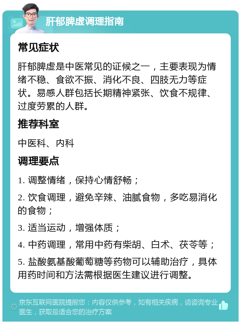 肝郁脾虚调理指南 常见症状 肝郁脾虚是中医常见的证候之一，主要表现为情绪不稳、食欲不振、消化不良、四肢无力等症状。易感人群包括长期精神紧张、饮食不规律、过度劳累的人群。 推荐科室 中医科、内科 调理要点 1. 调整情绪，保持心情舒畅； 2. 饮食调理，避免辛辣、油腻食物，多吃易消化的食物； 3. 适当运动，增强体质； 4. 中药调理，常用中药有柴胡、白术、茯苓等； 5. 盐酸氨基酸葡萄糖等药物可以辅助治疗，具体用药时间和方法需根据医生建议进行调整。