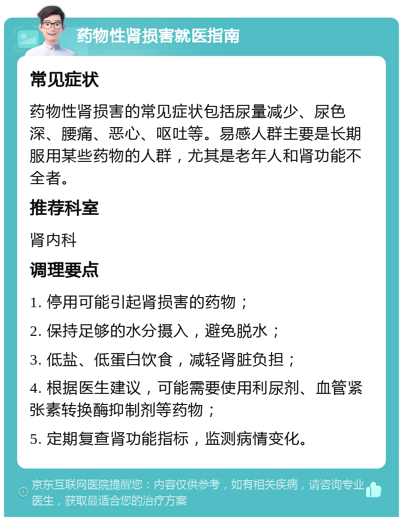 药物性肾损害就医指南 常见症状 药物性肾损害的常见症状包括尿量减少、尿色深、腰痛、恶心、呕吐等。易感人群主要是长期服用某些药物的人群，尤其是老年人和肾功能不全者。 推荐科室 肾内科 调理要点 1. 停用可能引起肾损害的药物； 2. 保持足够的水分摄入，避免脱水； 3. 低盐、低蛋白饮食，减轻肾脏负担； 4. 根据医生建议，可能需要使用利尿剂、血管紧张素转换酶抑制剂等药物； 5. 定期复查肾功能指标，监测病情变化。