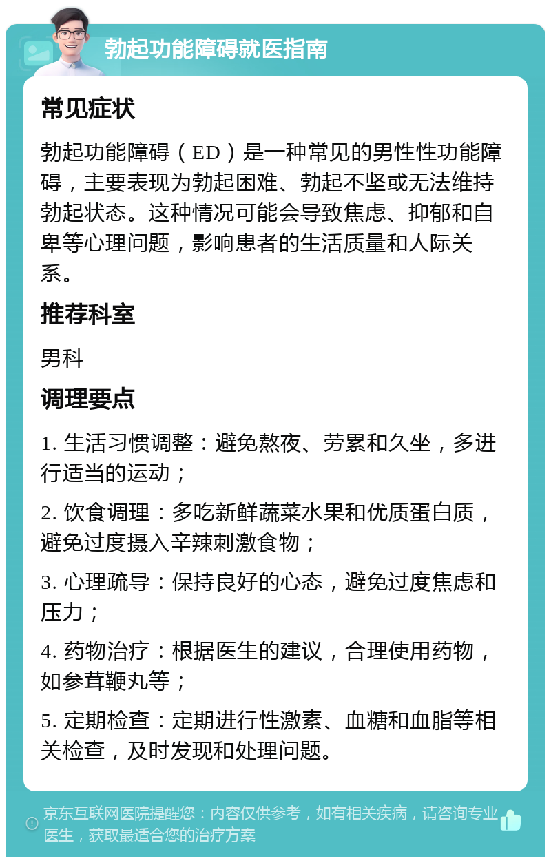 勃起功能障碍就医指南 常见症状 勃起功能障碍（ED）是一种常见的男性性功能障碍，主要表现为勃起困难、勃起不坚或无法维持勃起状态。这种情况可能会导致焦虑、抑郁和自卑等心理问题，影响患者的生活质量和人际关系。 推荐科室 男科 调理要点 1. 生活习惯调整：避免熬夜、劳累和久坐，多进行适当的运动； 2. 饮食调理：多吃新鲜蔬菜水果和优质蛋白质，避免过度摄入辛辣刺激食物； 3. 心理疏导：保持良好的心态，避免过度焦虑和压力； 4. 药物治疗：根据医生的建议，合理使用药物，如参茸鞭丸等； 5. 定期检查：定期进行性激素、血糖和血脂等相关检查，及时发现和处理问题。