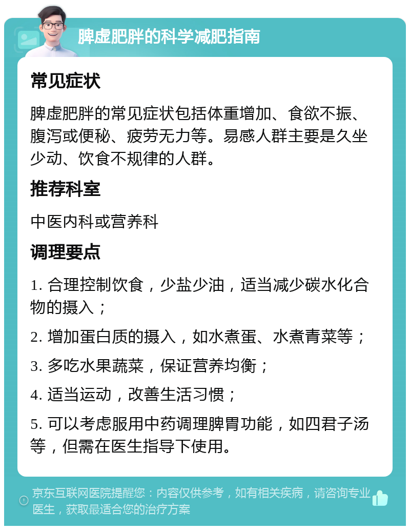 脾虚肥胖的科学减肥指南 常见症状 脾虚肥胖的常见症状包括体重增加、食欲不振、腹泻或便秘、疲劳无力等。易感人群主要是久坐少动、饮食不规律的人群。 推荐科室 中医内科或营养科 调理要点 1. 合理控制饮食，少盐少油，适当减少碳水化合物的摄入； 2. 增加蛋白质的摄入，如水煮蛋、水煮青菜等； 3. 多吃水果蔬菜，保证营养均衡； 4. 适当运动，改善生活习惯； 5. 可以考虑服用中药调理脾胃功能，如四君子汤等，但需在医生指导下使用。