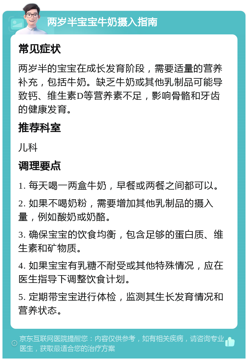 两岁半宝宝牛奶摄入指南 常见症状 两岁半的宝宝在成长发育阶段，需要适量的营养补充，包括牛奶。缺乏牛奶或其他乳制品可能导致钙、维生素D等营养素不足，影响骨骼和牙齿的健康发育。 推荐科室 儿科 调理要点 1. 每天喝一两盒牛奶，早餐或两餐之间都可以。 2. 如果不喝奶粉，需要增加其他乳制品的摄入量，例如酸奶或奶酪。 3. 确保宝宝的饮食均衡，包含足够的蛋白质、维生素和矿物质。 4. 如果宝宝有乳糖不耐受或其他特殊情况，应在医生指导下调整饮食计划。 5. 定期带宝宝进行体检，监测其生长发育情况和营养状态。