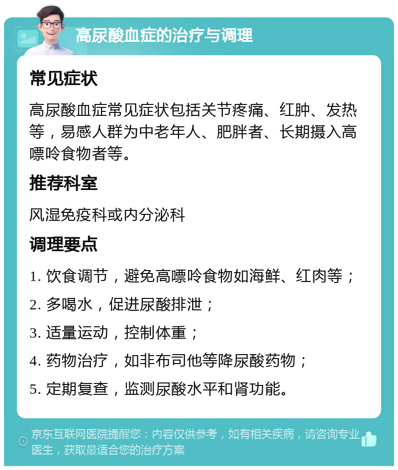 高尿酸血症的治疗与调理 常见症状 高尿酸血症常见症状包括关节疼痛、红肿、发热等，易感人群为中老年人、肥胖者、长期摄入高嘌呤食物者等。 推荐科室 风湿免疫科或内分泌科 调理要点 1. 饮食调节，避免高嘌呤食物如海鲜、红肉等； 2. 多喝水，促进尿酸排泄； 3. 适量运动，控制体重； 4. 药物治疗，如非布司他等降尿酸药物； 5. 定期复查，监测尿酸水平和肾功能。