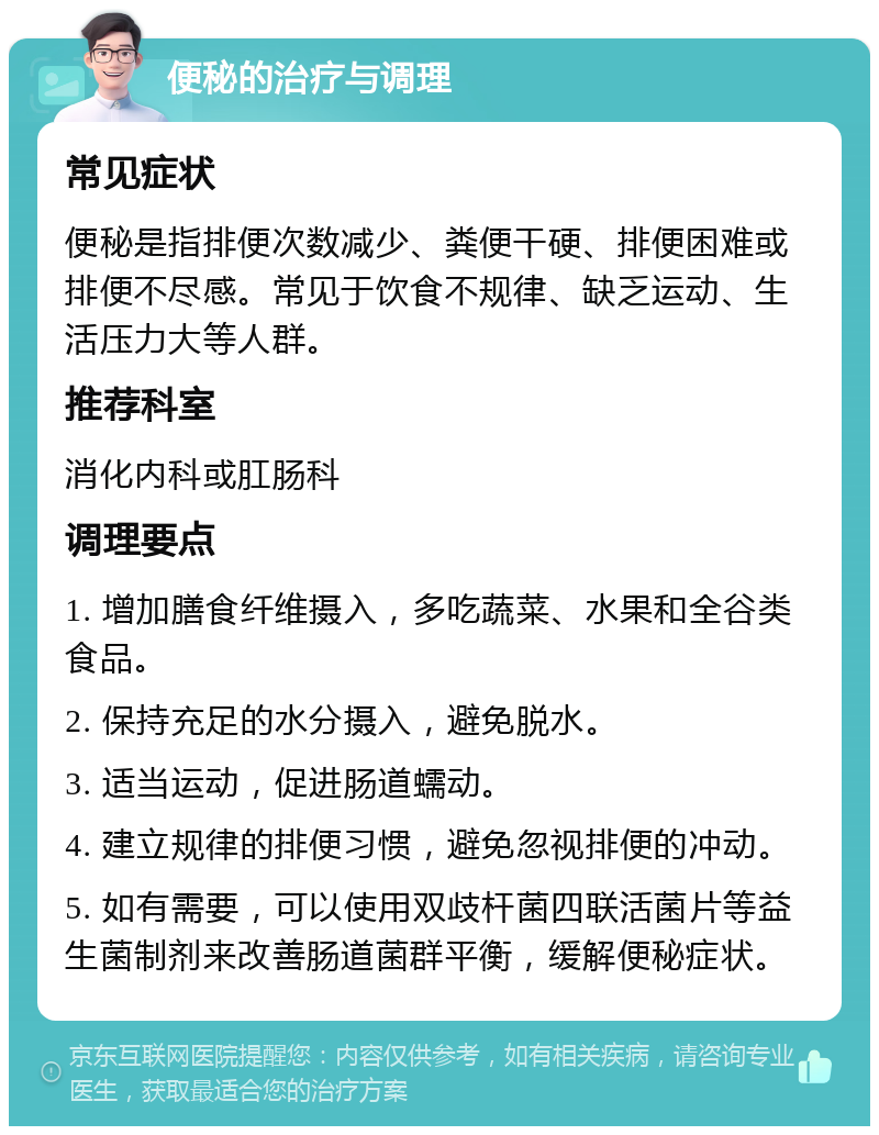 便秘的治疗与调理 常见症状 便秘是指排便次数减少、粪便干硬、排便困难或排便不尽感。常见于饮食不规律、缺乏运动、生活压力大等人群。 推荐科室 消化内科或肛肠科 调理要点 1. 增加膳食纤维摄入，多吃蔬菜、水果和全谷类食品。 2. 保持充足的水分摄入，避免脱水。 3. 适当运动，促进肠道蠕动。 4. 建立规律的排便习惯，避免忽视排便的冲动。 5. 如有需要，可以使用双歧杆菌四联活菌片等益生菌制剂来改善肠道菌群平衡，缓解便秘症状。