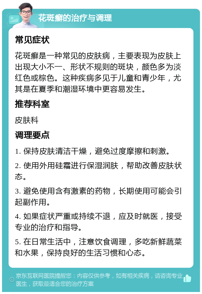 花斑癣的治疗与调理 常见症状 花斑癣是一种常见的皮肤病，主要表现为皮肤上出现大小不一、形状不规则的斑块，颜色多为淡红色或棕色。这种疾病多见于儿童和青少年，尤其是在夏季和潮湿环境中更容易发生。 推荐科室 皮肤科 调理要点 1. 保持皮肤清洁干燥，避免过度摩擦和刺激。 2. 使用外用硅霜进行保湿润肤，帮助改善皮肤状态。 3. 避免使用含有激素的药物，长期使用可能会引起副作用。 4. 如果症状严重或持续不退，应及时就医，接受专业的治疗和指导。 5. 在日常生活中，注意饮食调理，多吃新鲜蔬菜和水果，保持良好的生活习惯和心态。