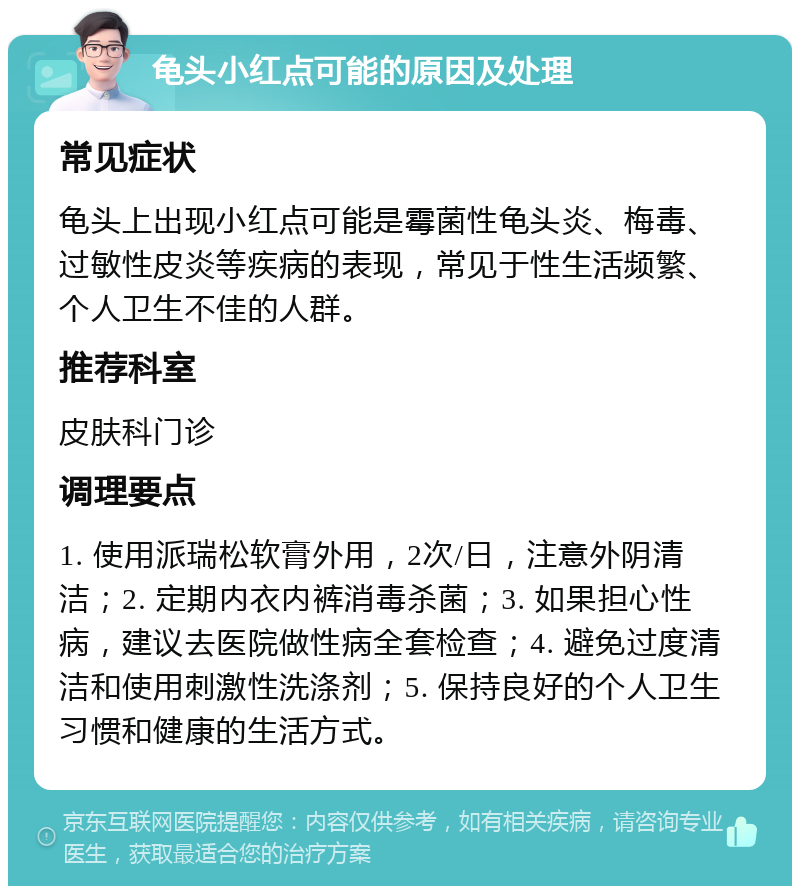 龟头小红点可能的原因及处理 常见症状 龟头上出现小红点可能是霉菌性龟头炎、梅毒、过敏性皮炎等疾病的表现，常见于性生活频繁、个人卫生不佳的人群。 推荐科室 皮肤科门诊 调理要点 1. 使用派瑞松软膏外用，2次/日，注意外阴清洁；2. 定期内衣内裤消毒杀菌；3. 如果担心性病，建议去医院做性病全套检查；4. 避免过度清洁和使用刺激性洗涤剂；5. 保持良好的个人卫生习惯和健康的生活方式。