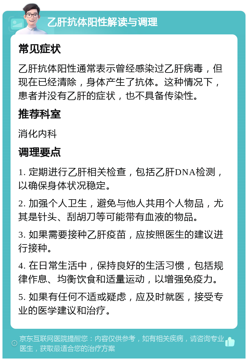 乙肝抗体阳性解读与调理 常见症状 乙肝抗体阳性通常表示曾经感染过乙肝病毒，但现在已经清除，身体产生了抗体。这种情况下，患者并没有乙肝的症状，也不具备传染性。 推荐科室 消化内科 调理要点 1. 定期进行乙肝相关检查，包括乙肝DNA检测，以确保身体状况稳定。 2. 加强个人卫生，避免与他人共用个人物品，尤其是针头、刮胡刀等可能带有血液的物品。 3. 如果需要接种乙肝疫苗，应按照医生的建议进行接种。 4. 在日常生活中，保持良好的生活习惯，包括规律作息、均衡饮食和适量运动，以增强免疫力。 5. 如果有任何不适或疑虑，应及时就医，接受专业的医学建议和治疗。