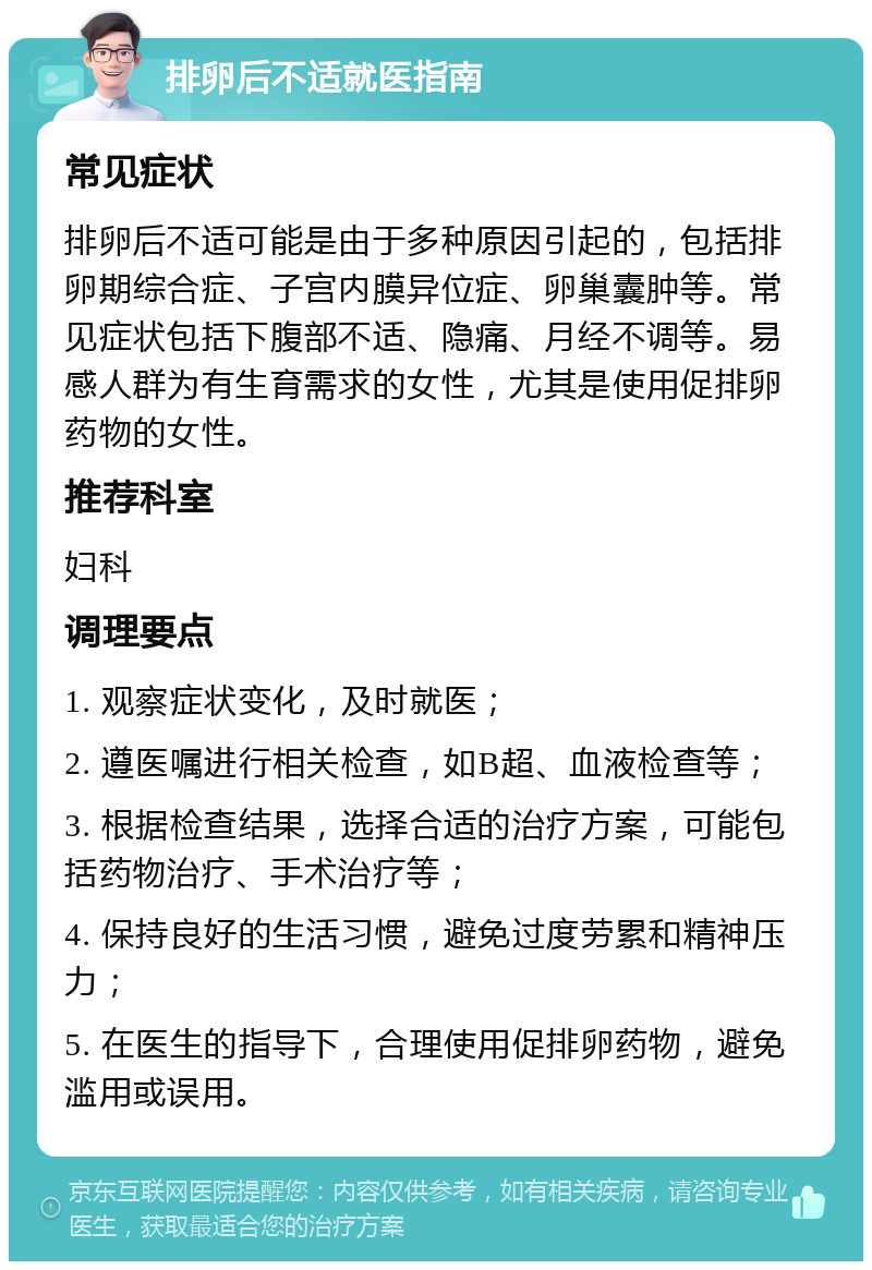 排卵后不适就医指南 常见症状 排卵后不适可能是由于多种原因引起的，包括排卵期综合症、子宫内膜异位症、卵巢囊肿等。常见症状包括下腹部不适、隐痛、月经不调等。易感人群为有生育需求的女性，尤其是使用促排卵药物的女性。 推荐科室 妇科 调理要点 1. 观察症状变化，及时就医； 2. 遵医嘱进行相关检查，如B超、血液检查等； 3. 根据检查结果，选择合适的治疗方案，可能包括药物治疗、手术治疗等； 4. 保持良好的生活习惯，避免过度劳累和精神压力； 5. 在医生的指导下，合理使用促排卵药物，避免滥用或误用。