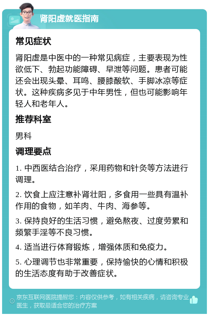 肾阳虚就医指南 常见症状 肾阳虚是中医中的一种常见病症，主要表现为性欲低下、勃起功能障碍、早泄等问题。患者可能还会出现头晕、耳鸣、腰膝酸软、手脚冰凉等症状。这种疾病多见于中年男性，但也可能影响年轻人和老年人。 推荐科室 男科 调理要点 1. 中西医结合治疗，采用药物和针灸等方法进行调理。 2. 饮食上应注意补肾壮阳，多食用一些具有温补作用的食物，如羊肉、牛肉、海参等。 3. 保持良好的生活习惯，避免熬夜、过度劳累和频繁手淫等不良习惯。 4. 适当进行体育锻炼，增强体质和免疫力。 5. 心理调节也非常重要，保持愉快的心情和积极的生活态度有助于改善症状。