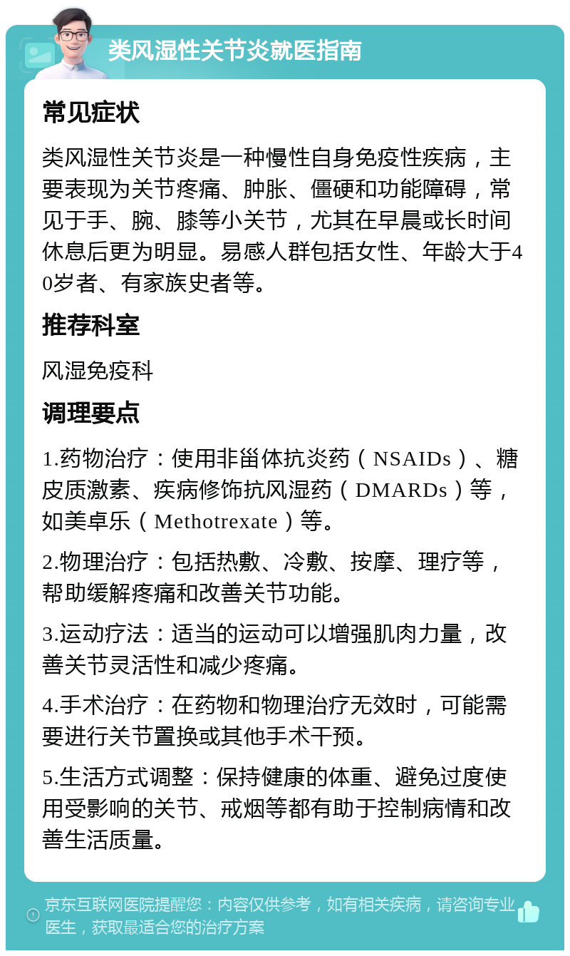 类风湿性关节炎就医指南 常见症状 类风湿性关节炎是一种慢性自身免疫性疾病，主要表现为关节疼痛、肿胀、僵硬和功能障碍，常见于手、腕、膝等小关节，尤其在早晨或长时间休息后更为明显。易感人群包括女性、年龄大于40岁者、有家族史者等。 推荐科室 风湿免疫科 调理要点 1.药物治疗：使用非甾体抗炎药（NSAIDs）、糖皮质激素、疾病修饰抗风湿药（DMARDs）等，如美卓乐（Methotrexate）等。 2.物理治疗：包括热敷、冷敷、按摩、理疗等，帮助缓解疼痛和改善关节功能。 3.运动疗法：适当的运动可以增强肌肉力量，改善关节灵活性和减少疼痛。 4.手术治疗：在药物和物理治疗无效时，可能需要进行关节置换或其他手术干预。 5.生活方式调整：保持健康的体重、避免过度使用受影响的关节、戒烟等都有助于控制病情和改善生活质量。