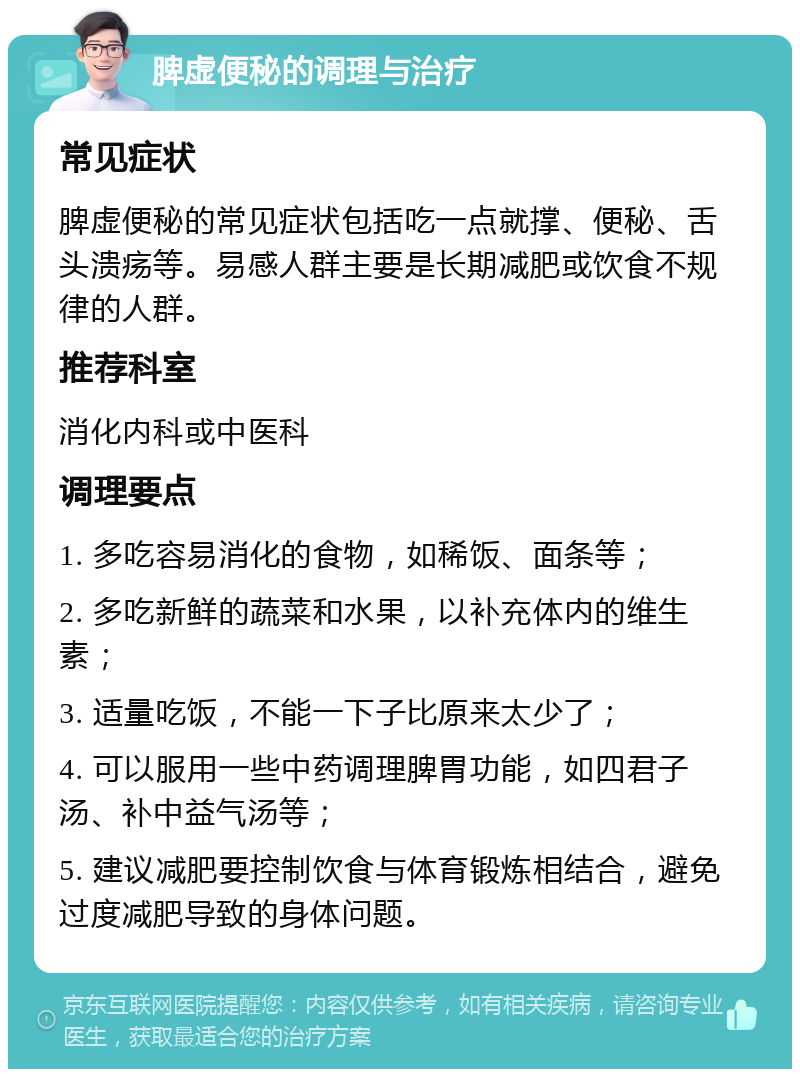 脾虚便秘的调理与治疗 常见症状 脾虚便秘的常见症状包括吃一点就撑、便秘、舌头溃疡等。易感人群主要是长期减肥或饮食不规律的人群。 推荐科室 消化内科或中医科 调理要点 1. 多吃容易消化的食物，如稀饭、面条等； 2. 多吃新鲜的蔬菜和水果，以补充体内的维生素； 3. 适量吃饭，不能一下子比原来太少了； 4. 可以服用一些中药调理脾胃功能，如四君子汤、补中益气汤等； 5. 建议减肥要控制饮食与体育锻炼相结合，避免过度减肥导致的身体问题。