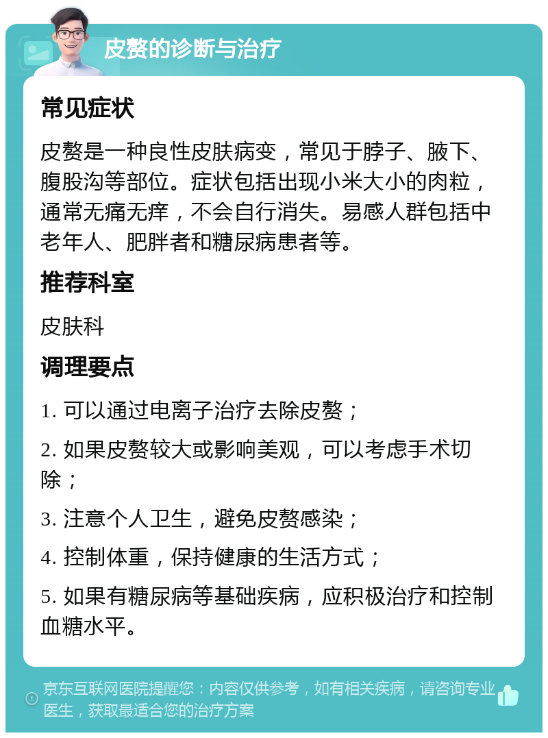 皮赘的诊断与治疗 常见症状 皮赘是一种良性皮肤病变，常见于脖子、腋下、腹股沟等部位。症状包括出现小米大小的肉粒，通常无痛无痒，不会自行消失。易感人群包括中老年人、肥胖者和糖尿病患者等。 推荐科室 皮肤科 调理要点 1. 可以通过电离子治疗去除皮赘； 2. 如果皮赘较大或影响美观，可以考虑手术切除； 3. 注意个人卫生，避免皮赘感染； 4. 控制体重，保持健康的生活方式； 5. 如果有糖尿病等基础疾病，应积极治疗和控制血糖水平。