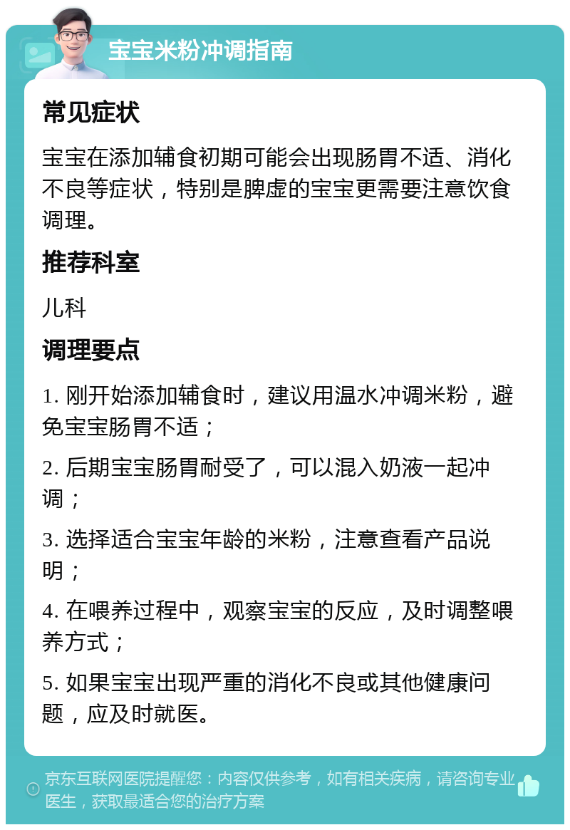 宝宝米粉冲调指南 常见症状 宝宝在添加辅食初期可能会出现肠胃不适、消化不良等症状，特别是脾虚的宝宝更需要注意饮食调理。 推荐科室 儿科 调理要点 1. 刚开始添加辅食时，建议用温水冲调米粉，避免宝宝肠胃不适； 2. 后期宝宝肠胃耐受了，可以混入奶液一起冲调； 3. 选择适合宝宝年龄的米粉，注意查看产品说明； 4. 在喂养过程中，观察宝宝的反应，及时调整喂养方式； 5. 如果宝宝出现严重的消化不良或其他健康问题，应及时就医。