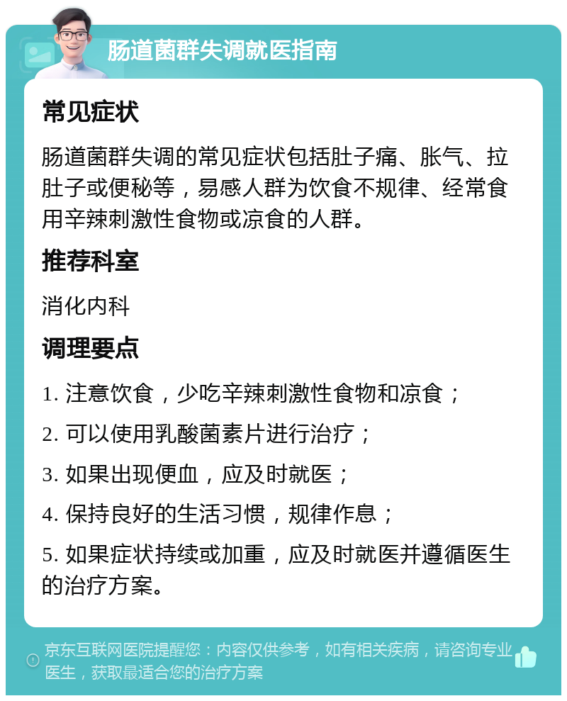 肠道菌群失调就医指南 常见症状 肠道菌群失调的常见症状包括肚子痛、胀气、拉肚子或便秘等，易感人群为饮食不规律、经常食用辛辣刺激性食物或凉食的人群。 推荐科室 消化内科 调理要点 1. 注意饮食，少吃辛辣刺激性食物和凉食； 2. 可以使用乳酸菌素片进行治疗； 3. 如果出现便血，应及时就医； 4. 保持良好的生活习惯，规律作息； 5. 如果症状持续或加重，应及时就医并遵循医生的治疗方案。