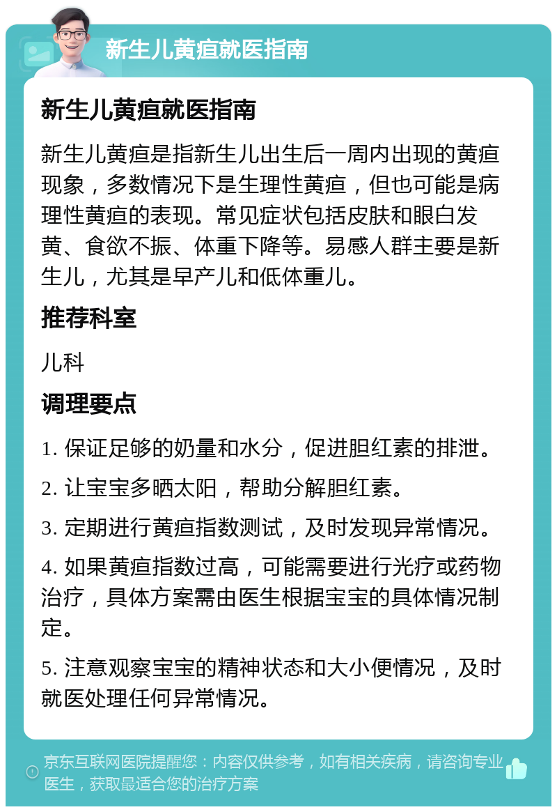 新生儿黄疸就医指南 新生儿黄疸就医指南 新生儿黄疸是指新生儿出生后一周内出现的黄疸现象，多数情况下是生理性黄疸，但也可能是病理性黄疸的表现。常见症状包括皮肤和眼白发黄、食欲不振、体重下降等。易感人群主要是新生儿，尤其是早产儿和低体重儿。 推荐科室 儿科 调理要点 1. 保证足够的奶量和水分，促进胆红素的排泄。 2. 让宝宝多晒太阳，帮助分解胆红素。 3. 定期进行黄疸指数测试，及时发现异常情况。 4. 如果黄疸指数过高，可能需要进行光疗或药物治疗，具体方案需由医生根据宝宝的具体情况制定。 5. 注意观察宝宝的精神状态和大小便情况，及时就医处理任何异常情况。