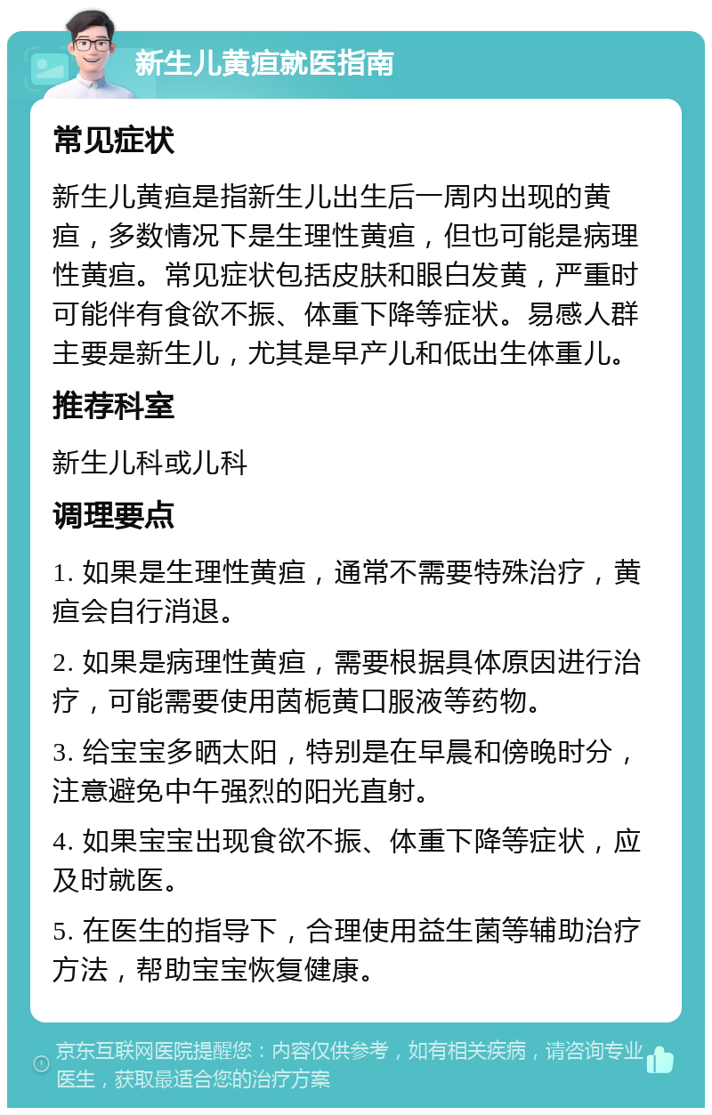 新生儿黄疸就医指南 常见症状 新生儿黄疸是指新生儿出生后一周内出现的黄疸，多数情况下是生理性黄疸，但也可能是病理性黄疸。常见症状包括皮肤和眼白发黄，严重时可能伴有食欲不振、体重下降等症状。易感人群主要是新生儿，尤其是早产儿和低出生体重儿。 推荐科室 新生儿科或儿科 调理要点 1. 如果是生理性黄疸，通常不需要特殊治疗，黄疸会自行消退。 2. 如果是病理性黄疸，需要根据具体原因进行治疗，可能需要使用茵栀黄口服液等药物。 3. 给宝宝多晒太阳，特别是在早晨和傍晚时分，注意避免中午强烈的阳光直射。 4. 如果宝宝出现食欲不振、体重下降等症状，应及时就医。 5. 在医生的指导下，合理使用益生菌等辅助治疗方法，帮助宝宝恢复健康。