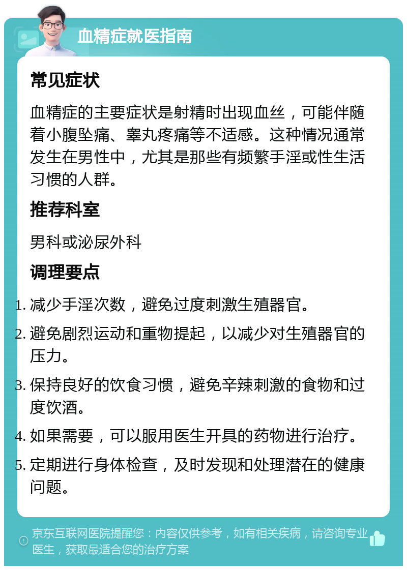 血精症就医指南 常见症状 血精症的主要症状是射精时出现血丝，可能伴随着小腹坠痛、睾丸疼痛等不适感。这种情况通常发生在男性中，尤其是那些有频繁手淫或性生活习惯的人群。 推荐科室 男科或泌尿外科 调理要点 减少手淫次数，避免过度刺激生殖器官。 避免剧烈运动和重物提起，以减少对生殖器官的压力。 保持良好的饮食习惯，避免辛辣刺激的食物和过度饮酒。 如果需要，可以服用医生开具的药物进行治疗。 定期进行身体检查，及时发现和处理潜在的健康问题。