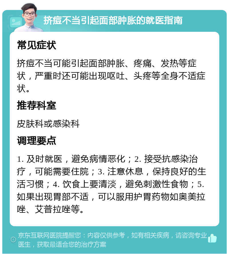 挤痘不当引起面部肿胀的就医指南 常见症状 挤痘不当可能引起面部肿胀、疼痛、发热等症状，严重时还可能出现呕吐、头疼等全身不适症状。 推荐科室 皮肤科或感染科 调理要点 1. 及时就医，避免病情恶化；2. 接受抗感染治疗，可能需要住院；3. 注意休息，保持良好的生活习惯；4. 饮食上要清淡，避免刺激性食物；5. 如果出现胃部不适，可以服用护胃药物如奥美拉唑、艾普拉唑等。