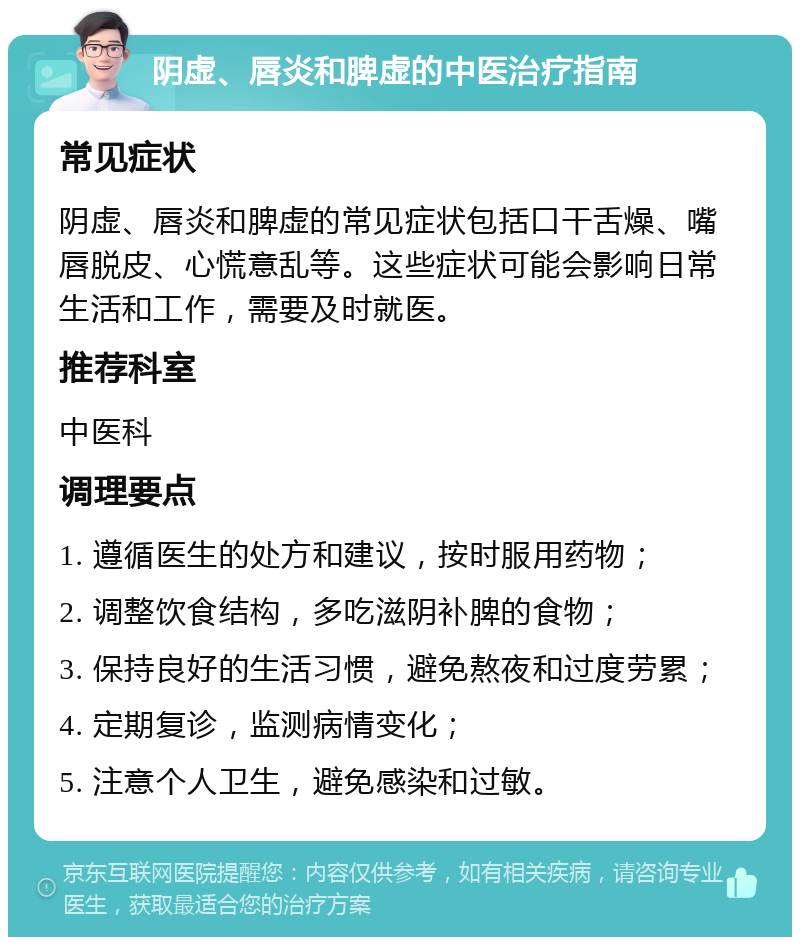 阴虚、唇炎和脾虚的中医治疗指南 常见症状 阴虚、唇炎和脾虚的常见症状包括口干舌燥、嘴唇脱皮、心慌意乱等。这些症状可能会影响日常生活和工作，需要及时就医。 推荐科室 中医科 调理要点 1. 遵循医生的处方和建议，按时服用药物； 2. 调整饮食结构，多吃滋阴补脾的食物； 3. 保持良好的生活习惯，避免熬夜和过度劳累； 4. 定期复诊，监测病情变化； 5. 注意个人卫生，避免感染和过敏。